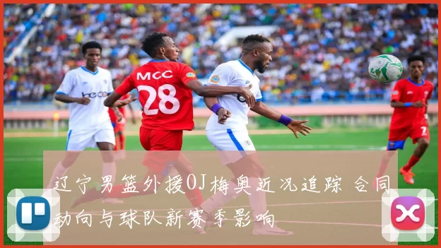 辽宁男篮外援OJ梅奥近况追踪 合同动向与球队新赛季影响