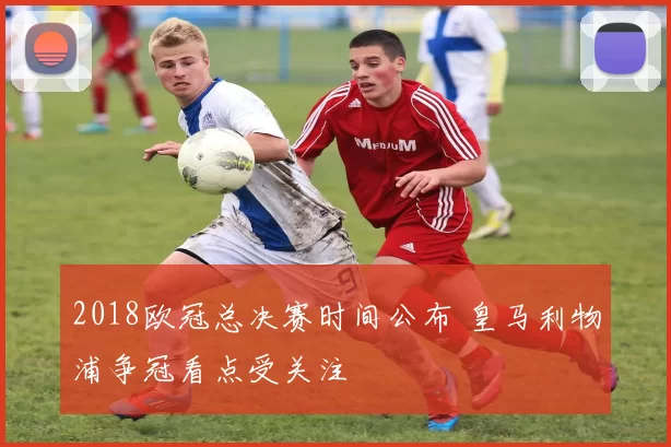 2018欧冠总决赛时间公布 皇马利物浦争冠看点受关注