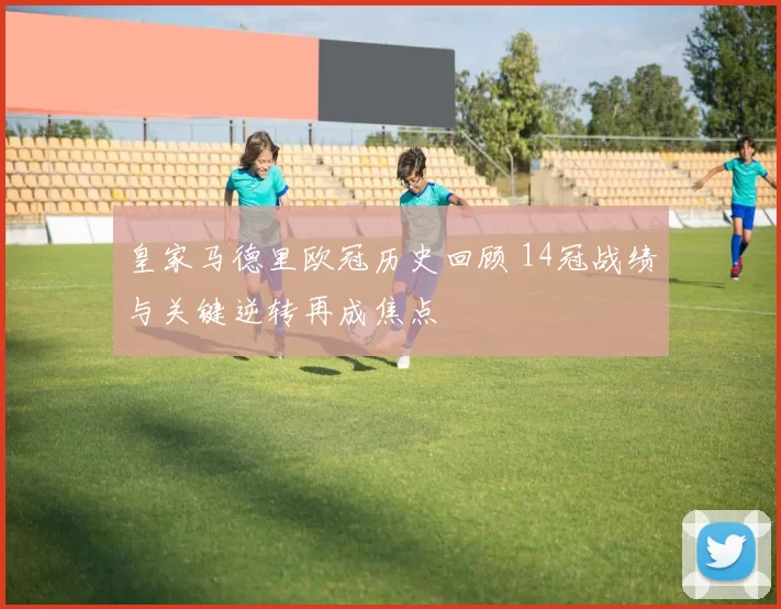 皇家马德里欧冠历史回顾 14冠战绩与关键逆转再成焦点