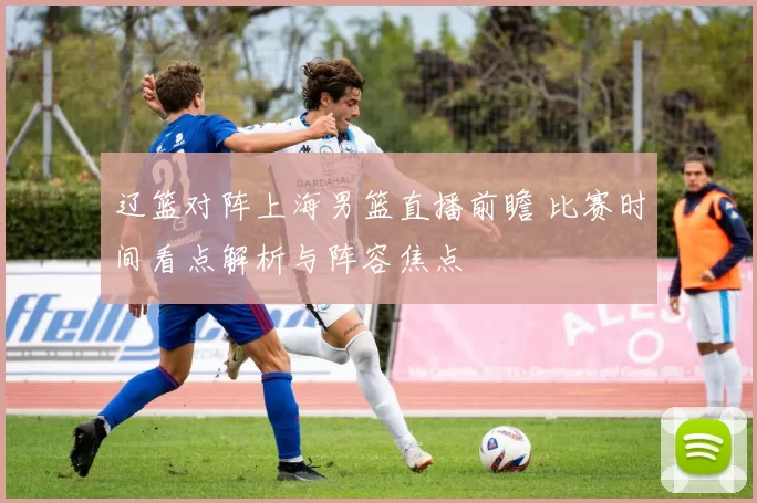 辽篮对阵上海男篮直播前瞻 比赛时间看点解析与阵容焦点