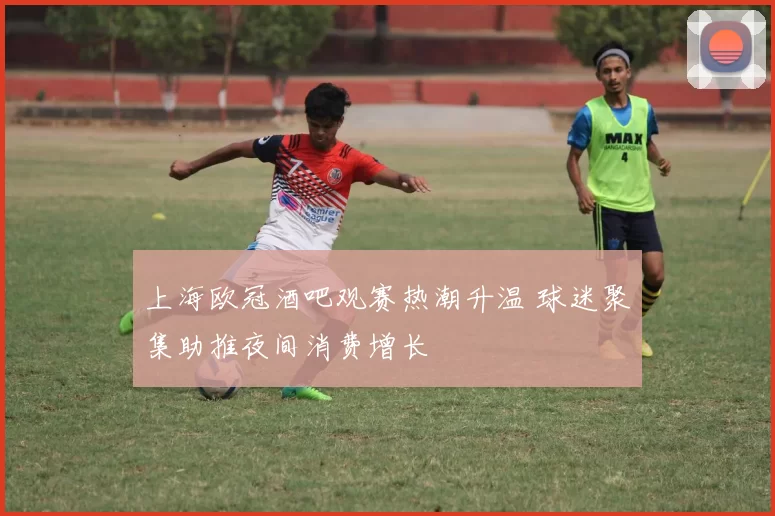 上海欧冠酒吧观赛热潮升温 球迷聚集助推夜间消费增长