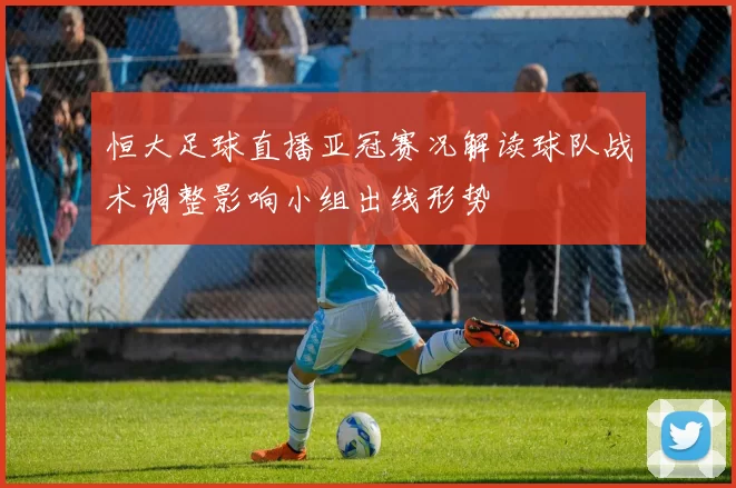 恒大足球直播亚冠赛况解读球队战术调整影响小组出线形势