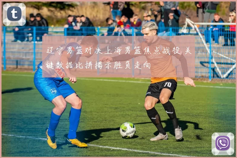 辽宁男篮对决上海男篮焦点战役 关键数据比拼揭示胜负走向