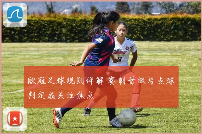 欧冠足球规则详解 赛制晋级与点球判定成关注焦点
