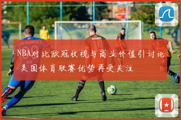 NBA对比欧冠收视与商业价值引讨论 美国体育联赛优势再受关注