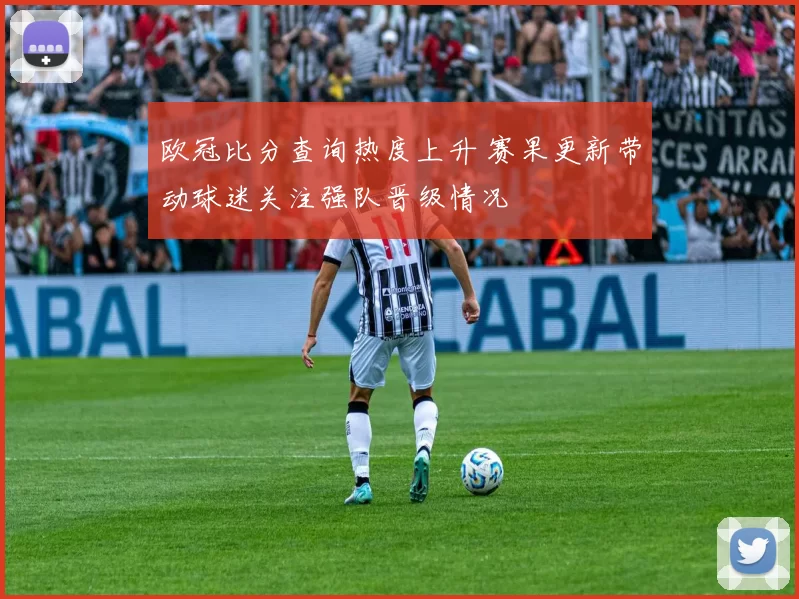 欧冠比分查询热度上升 赛果更新带动球迷关注强队晋级情况