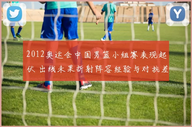 2012奥运会中国男篮小组赛表现起伏 出线未果折射阵容经验与对抗差距