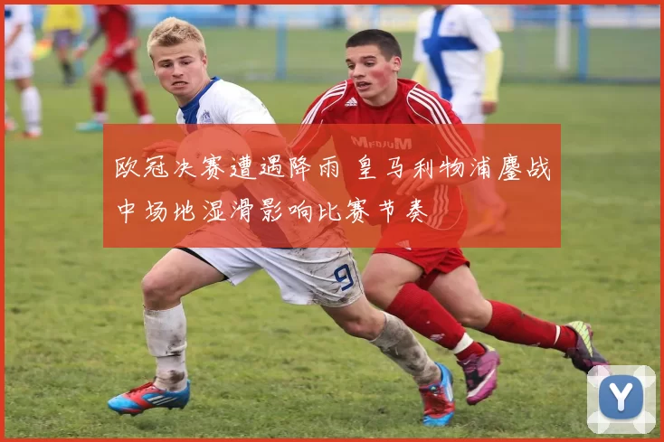欧冠决赛遭遇降雨 皇马利物浦鏖战中场地湿滑影响比赛节奏