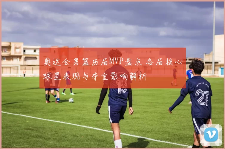 奥运会男篮历届MVP盘点 各届核心球星表现与夺金影响解析