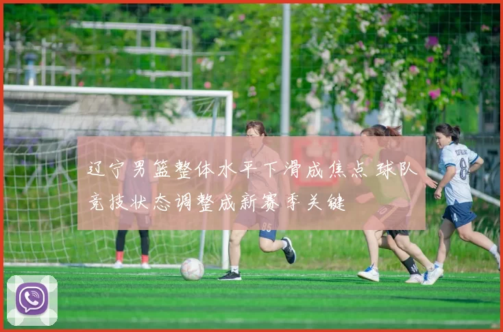 辽宁男篮整体水平下滑成焦点 球队竞技状态调整成新赛季关键