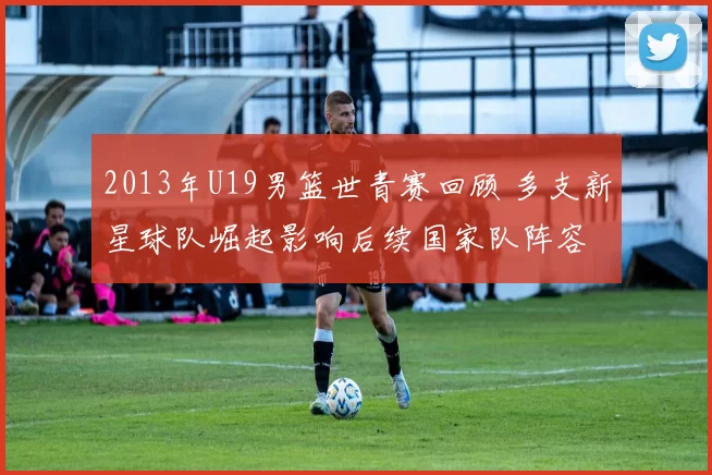 2013年U19男篮世青赛回顾 多支新星球队崛起影响后续国家队阵容