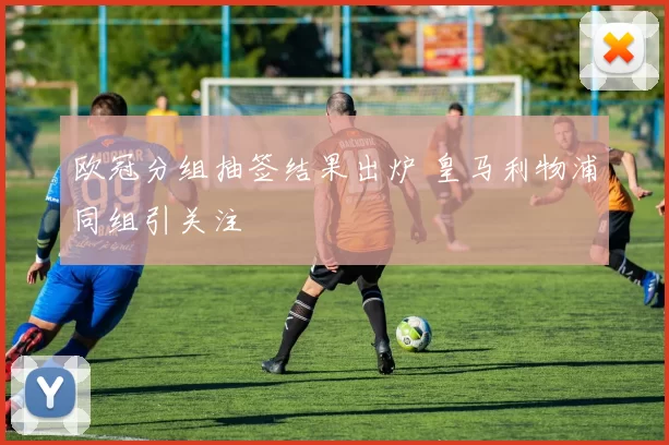 欧冠分组抽签结果出炉 皇马利物浦同组引关注