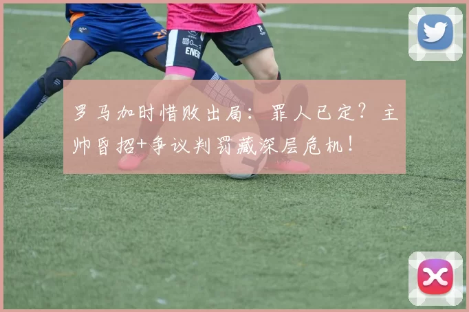 罗马加时惜败出局：罪人已定？主帅昏招+争议判罚藏深层危机！