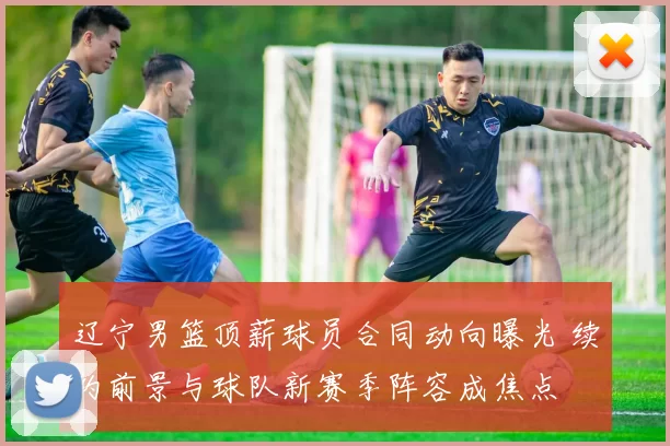 辽宁男篮顶薪球员合同动向曝光 续约前景与球队新赛季阵容成焦点