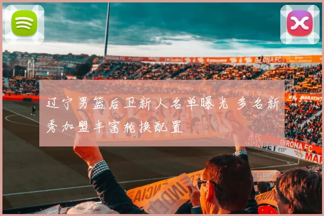 辽宁男篮后卫新人名单曝光 多名新秀加盟丰富轮换配置