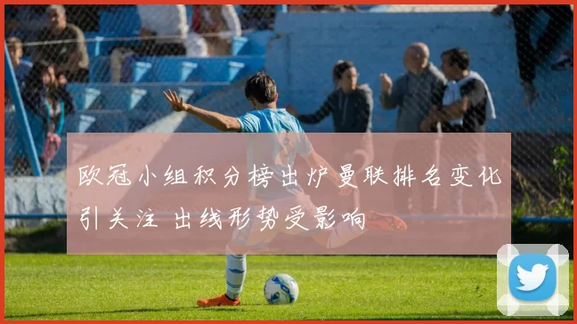 欧冠小组积分榜出炉曼联排名变化引关注 出线形势受影响