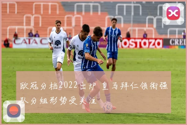 欧冠分档2022出炉 皇马拜仁领衔强队分组形势受关注