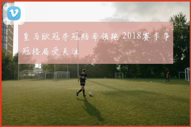 皇马欧冠夺冠赔率领跑 2018赛季争冠格局受关注