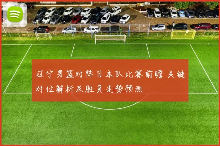 辽宁男篮对阵日本队比赛前瞻 关键对位解析及胜负走势预测