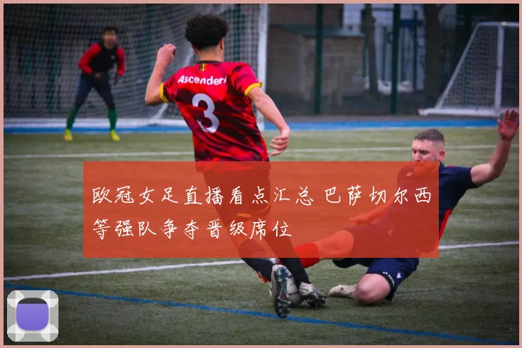 欧冠女足直播看点汇总 巴萨切尔西等强队争夺晋级席位
