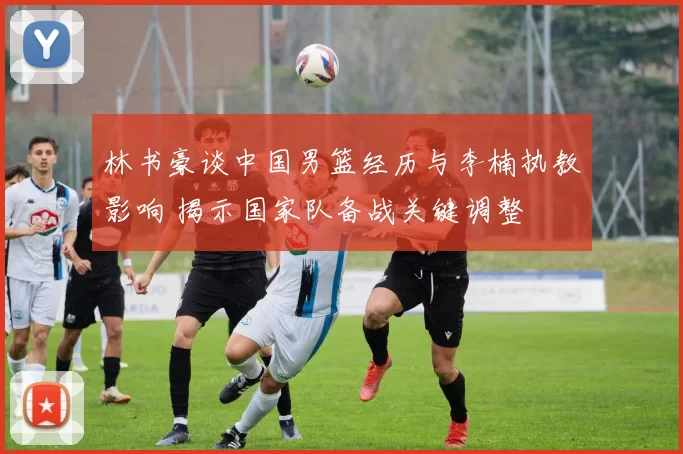 林书豪谈中国男篮经历与李楠执教影响 揭示国家队备战关键调整