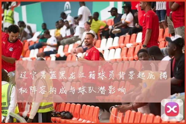 辽宁男篮黑龙江籍球员背景起底 揭秘阵容构成与球队潜影响