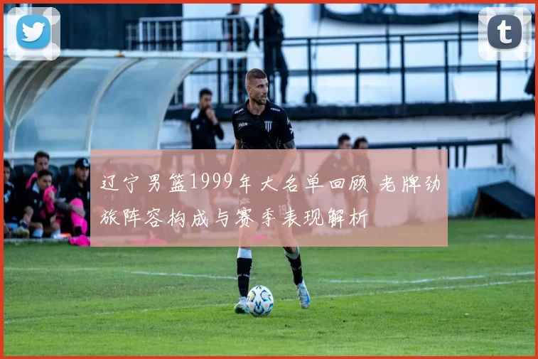 辽宁男篮1999年大名单回顾 老牌劲旅阵容构成与赛季表现解析