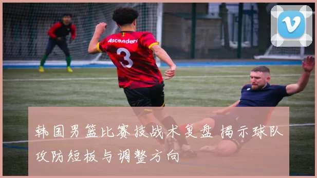 韩国男篮比赛技战术复盘 揭示球队攻防短板与调整方向