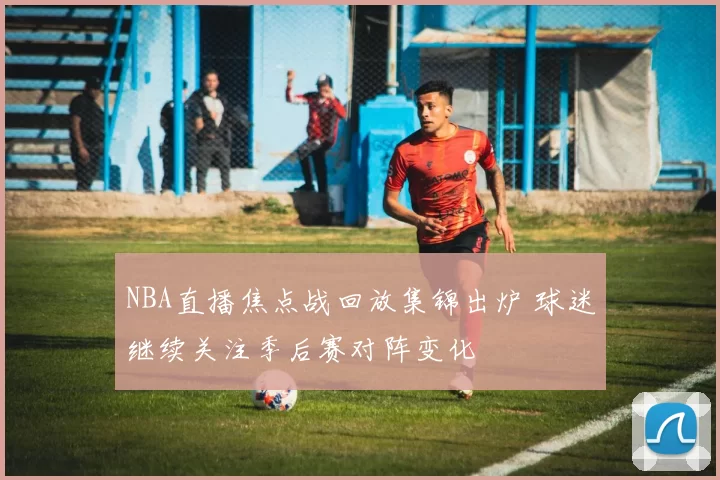 NBA直播焦点战回放集锦出炉 球迷继续关注季后赛对阵变化