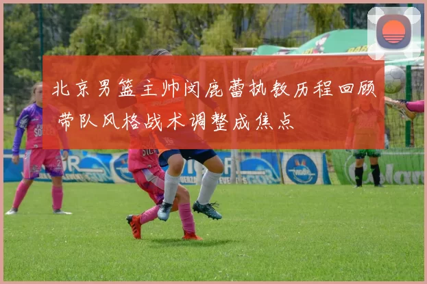 北京男篮主帅闵鹿蕾执教历程回顾 带队风格战术调整成焦点