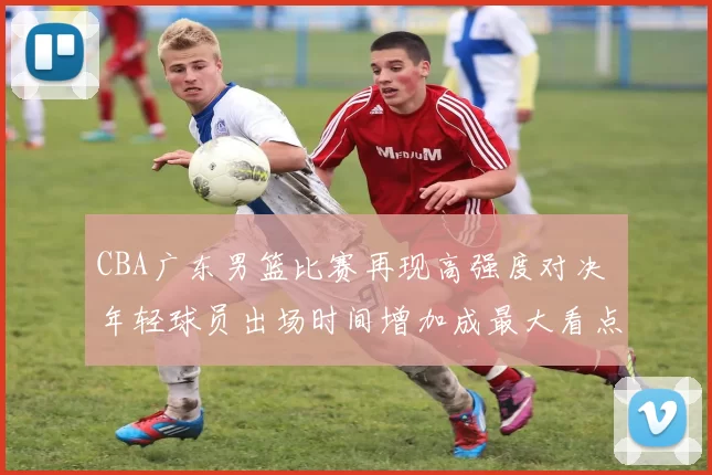 CBA广东男篮比赛再现高强度对决 年轻球员出场时间增加成最大看点