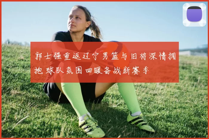 郭士强重返辽宁男篮与旧将深情拥抱 球队氛围回暖备战新赛季