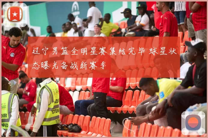 辽宁男篮全明星赛集结完毕 球星状态曝光备战新赛季