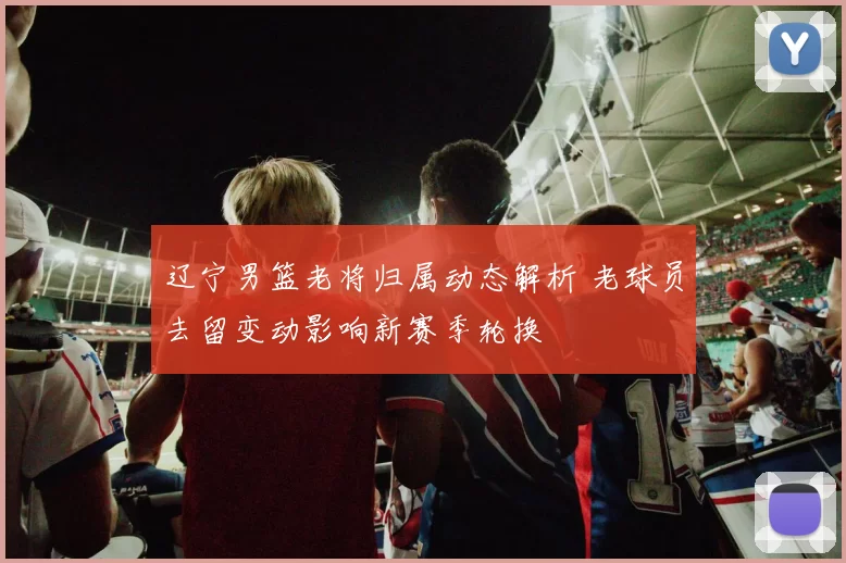 辽宁男篮老将归属动态解析 老球员去留变动影响新赛季轮换