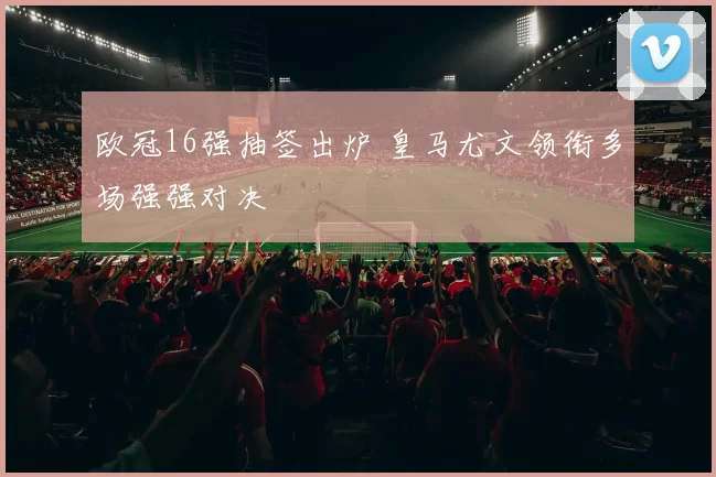 欧冠16强抽签出炉 皇马尤文领衔多场强强对决