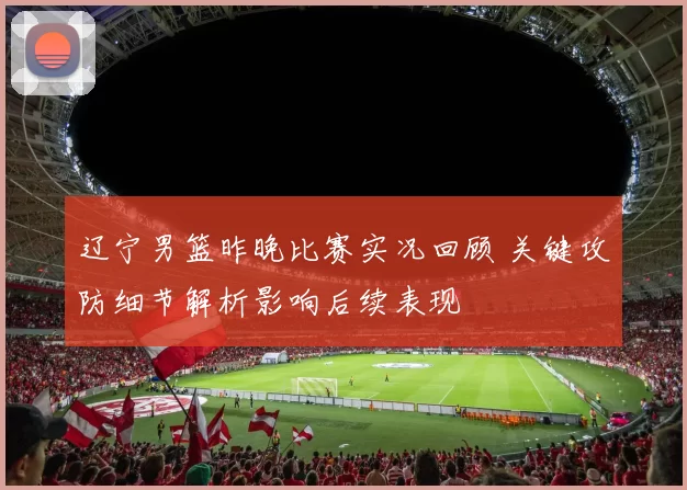 辽宁男篮昨晚比赛实况回顾 关键攻防细节解析影响后续表现