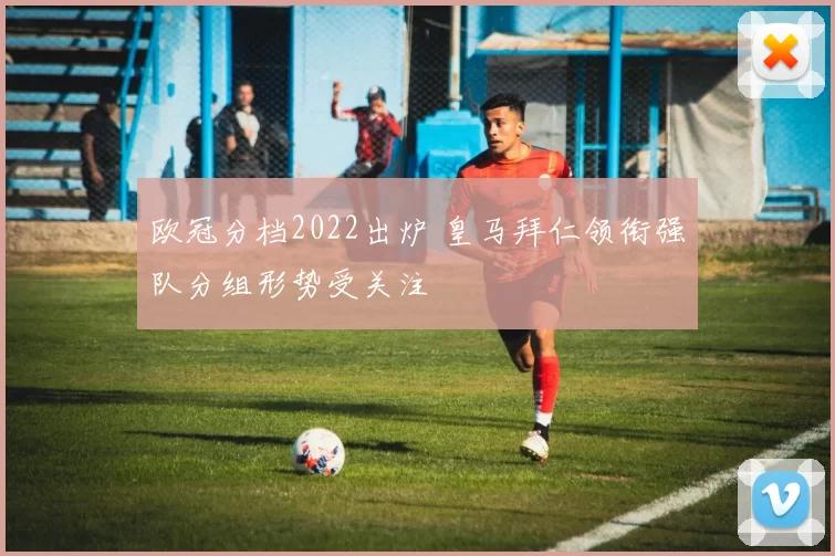 欧冠分档2022出炉 皇马拜仁领衔强队分组形势受关注