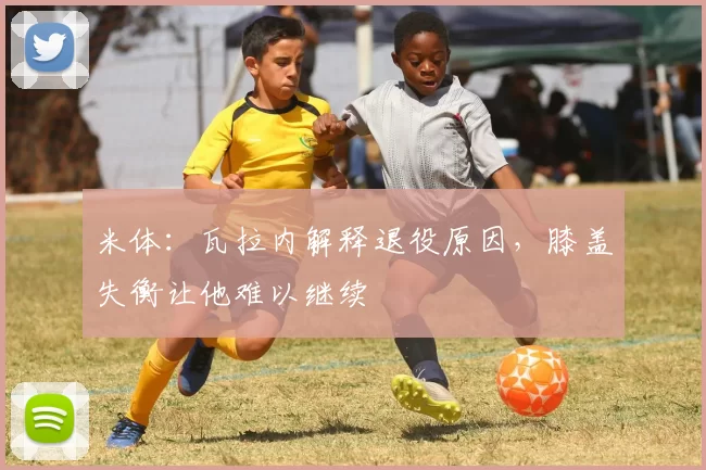 米体：瓦拉内解释退役原因，膝盖失衡让他难以继续