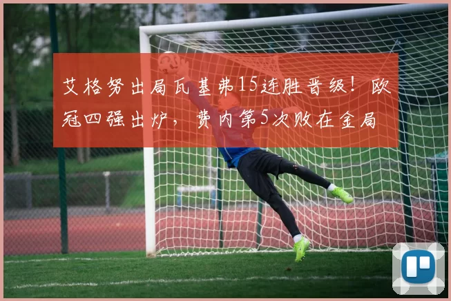 艾格努出局瓦基弗15连胜晋级！欧冠四强出炉，费内第5次败在金局