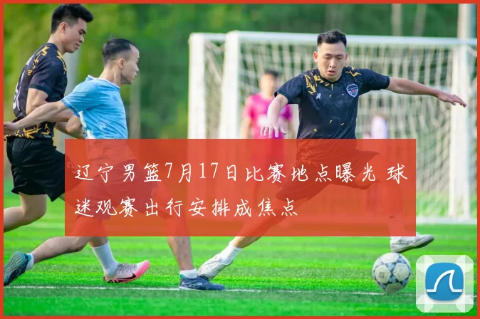 辽宁男篮7月17日比赛地点曝光 球迷观赛出行安排成焦点