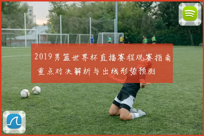 2019男篮世界杯直播赛程观赛指南 重点对决解析与出线形势预测