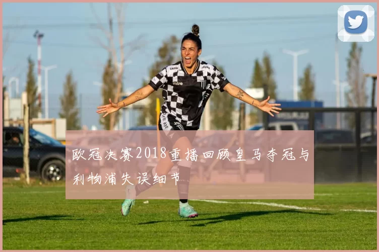 欧冠决赛2018重播回顾皇马夺冠与利物浦失误细节