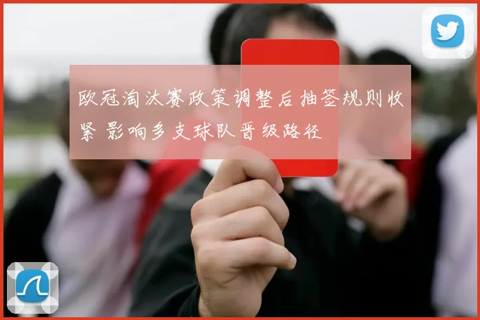 欧冠淘汰赛政策调整后抽签规则收紧 影响多支球队晋级路径