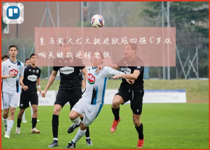 皇马淘汰尤文挺进欧冠四强 C罗双响关键战逆转晋级