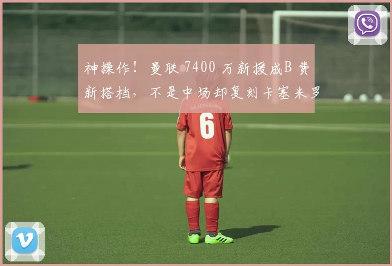 神操作!曼联 7400 万新援成B 费新搭档,不是中场却复刻卡塞米罗