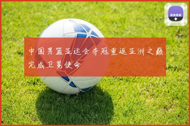 中国男篮亚运会夺冠重返亚洲之巅完成卫冕使命