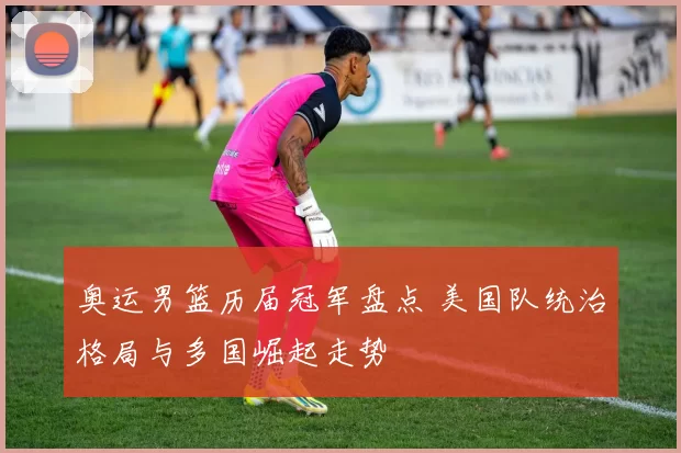 奥运男篮历届冠军盘点 美国队统治格局与多国崛起走势