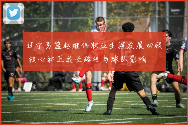 辽宁男篮赵继伟职业生涯发展回顾 核心控卫成长路径与球队影响