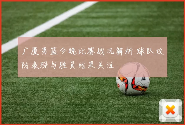 广厦男篮今晚比赛战况解析 球队攻防表现与胜负结果关注