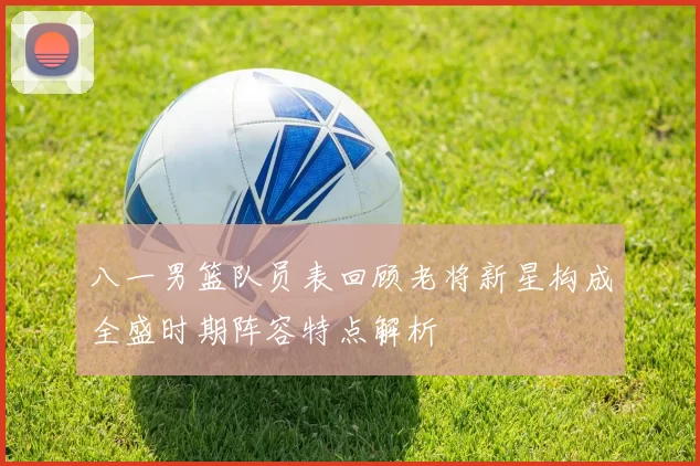 八一男篮队员表回顾老将新星构成全盛时期阵容特点解析